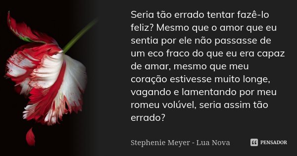 Seria tão errado tentar fazê-lo feliz? Mesmo que o amor que eu sentia por ele não passasse de um eco fraco do que eu era capaz de amar, mesmo que meu coração es... Frase de Stephenie Meyer - Lua Nova.