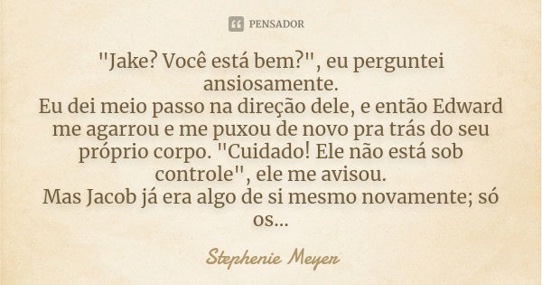 "Jake? Você está bem?", eu perguntei ansiosamente. Eu dei meio passo na direção dele, e então Edward me agarrou e me puxou de novo pra trás do seu pró... Frase de stephenie meyer.