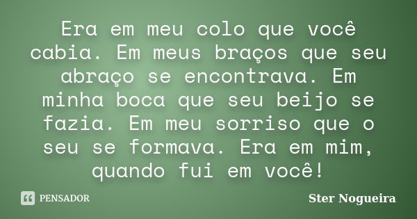 Era em meu colo que você cabia. Em meus braços que seu abraço se encontrava. Em minha boca que seu beijo se fazia. Em meu sorriso que o seu se formava. Era em m... Frase de Ster Nogueira.