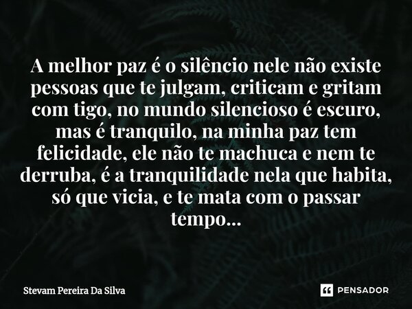 ⁠⁠A melhor paz é o silêncio nele não existe pessoas que te julgam, criticam e gritam com tigo, no mundo silencioso é escuro, mas é tranquilo, na minha paz tem f... Frase de Stevam Pereira Da Silva.