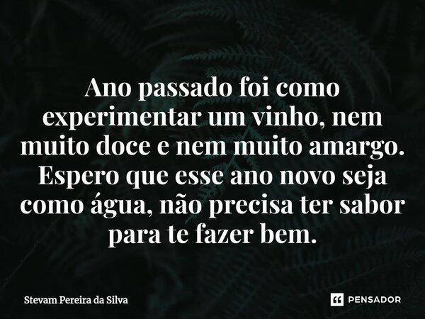 ⁠Ano passado foi como experimentar um vinho, nem muito doce e nem muito amargo. Espero que esse ano novo seja como água, não precisa ter sabor para te fazer bem... Frase de Stevam Pereira Da Silva.