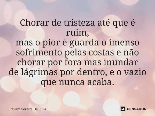 ⁠⁠Chorar de tristeza até que é ruim, mas o pior é guarda o imenso sofrimento pelas costas e não chorar por fora mas inundar de lágrimas por dentro, e o vazio qu... Frase de Stevam Pereira Da Silva.