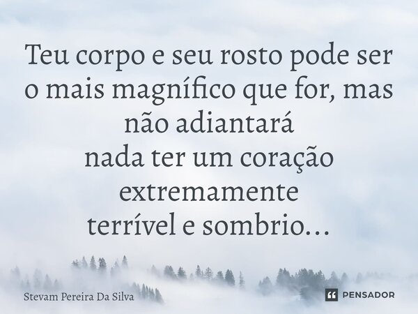 ⁠⁠Teu corpo e seu rosto pode ser o mais magnífico que for, mas não adiantará nada ter um coração extremamente terrível e sombrio...... Frase de Stevam Pereira Da Silva.