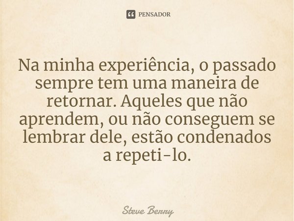 Na minha experiência, o passado sempre tem uma maneira de retornar. Aqueles que não aprendem, ou não conseguem se lembrar dele, estão condenados a repeti-lo.... Frase de Steve Berry.