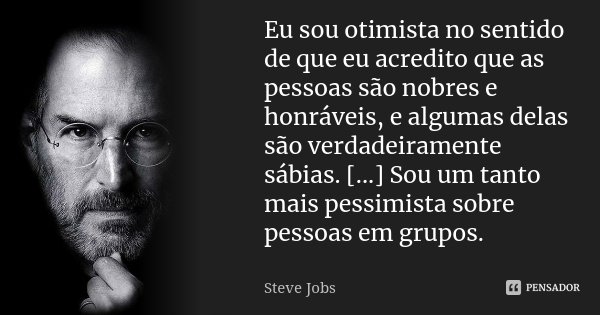 Eu sou otimista no sentido de que eu acredito que as pessoas são nobres e honráveis, e algumas delas são verdadeiramente sábias. [...] Sou um tanto mais pessimi... Frase de Steve Jobs.