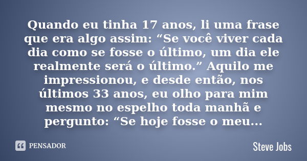 Quando eu tinha 17 anos, li uma frase que era algo assim: “Se você viver cada dia como se fosse o último, um dia ele realmente será o último.” Aquilo me impress... Frase de Steve Jobs.