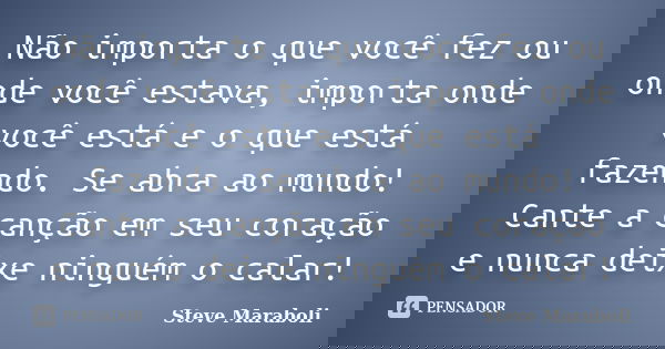 Não importa o que você fez ou onde você estava, importa onde você está e o que está fazendo. Se abra ao mundo! Cante a canção em seu coração e nunca deixe ningu... Frase de Steve Maraboli.