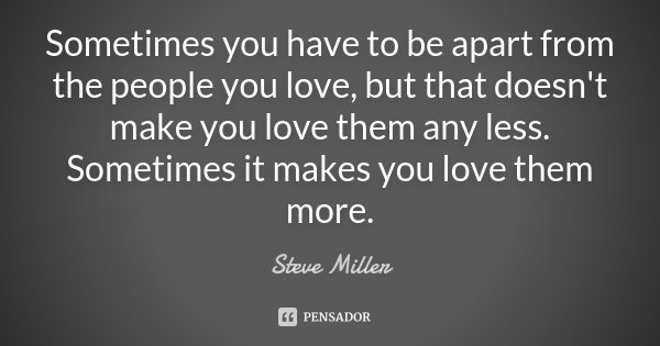 Sometimes you have to be apart from the people you love, but that doesn't make you love them any less. Sometimes it makes you love them more.... Frase de Steve Miller.