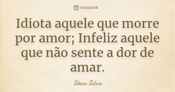 Idiota aquele que morre por amor; Infeliz aquele que não sente a dor de amar.... Frase de Steve Silva.