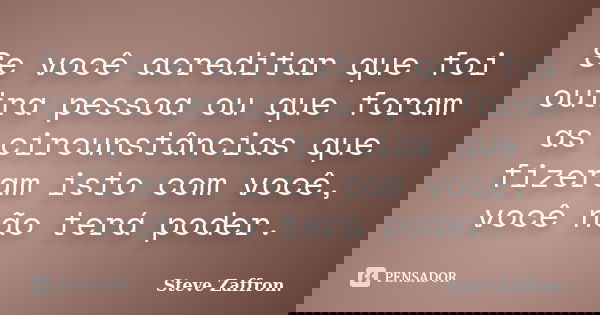 Se você acreditar que foi outra pessoa ou que foram as circunstâncias que fizeram isto com você, você não terá poder.... Frase de Steve Zaffron..