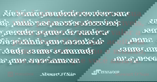 Você não poderia reviver sua vida, pular as partes terríveis, sem perder o que fez valer a pena. Você tinha que aceitá-la como um todo, como o mundo, ou a pesso... Frase de Stewart O'Nan.