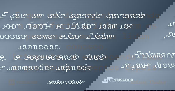 E que um dia agente aprenda a ser forte e lidar com as pessoas como elas lidam conosco. Friamente, e esquecendo tudo o que houve momentos depois.... Frase de Stfany Thuler.