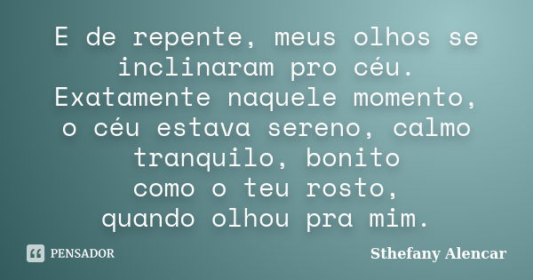 E de repente, meus olhos se inclinaram pro céu. Exatamente naquele momento, o céu estava sereno, calmo tranquilo, bonito como o teu rosto, quando olhou pra mim.... Frase de Sthefany Alencar.