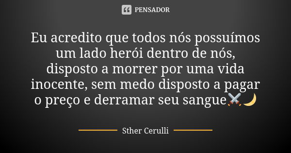 Eu acredito que todos nós possuímos um lado herói dentro de nós, disposto a morrer por uma vida inocente, sem medo disposto a pagar o preço e derramar seu sangu... Frase de Sther Cerulli.