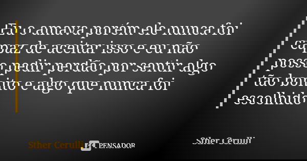 Eu o amava porém ele nunca foi capaz de aceitar isso e eu não posso pedir perdão por sentir algo tão bonito e algo que nunca foi escolhido... Frase de Sther Cerulli.