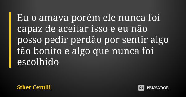 Eu o amava porém ele nunca foi capaz de aceitar isso e eu não posso pedir perdão por sentir algo tão bonito e algo que nunca foi escolhido... Frase de Sther Cerulli.