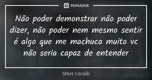 Não poder demonstrar não poder dizer, não poder nem mesmo sentir é algo que me machuca muito vc não seria capaz de entender... Frase de Sther Cerulli.