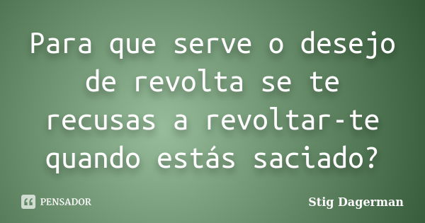 Para que serve o desejo de revolta se te recusas a revoltar-te quando estás saciado?... Frase de Stig Dagerman.