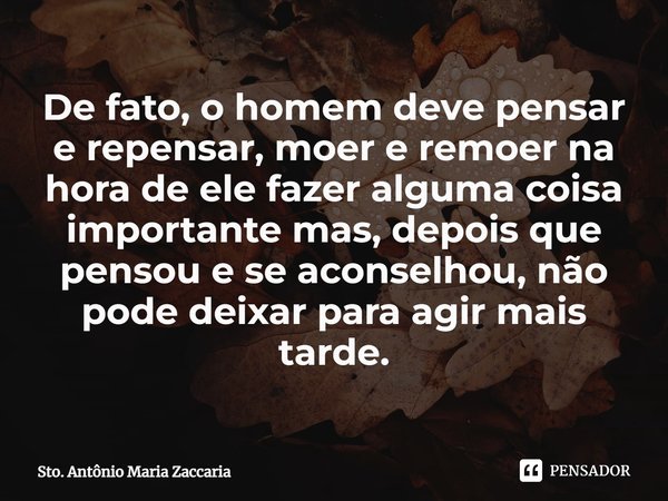 ⁠De fato, o homem deve pensar e repensar, moer e remoer na hora de ele fazer alguma coisa importante mas, depois que pensou e se aconselhou, não pode deixar par... Frase de Sto. Antônio Maria Zaccaria.
