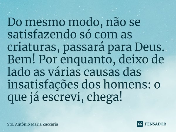 ⁠Do mesmo modo, não se satisfazendo só com as criaturas, passará para Deus. Bem! Por enquanto, deixo de lado as várias causas das insatisfações dos homens: o qu... Frase de Sto. Antônio Maria Zaccaria.