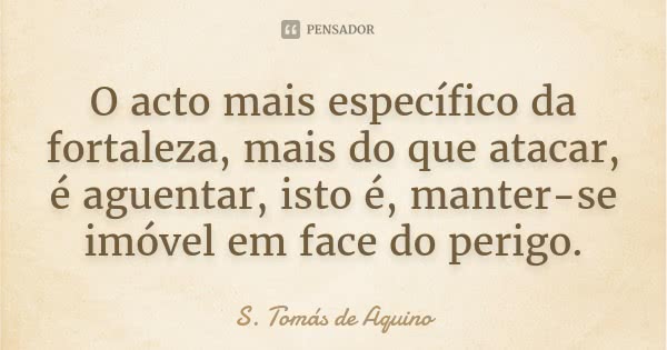 O acto mais específico da fortaleza, mais do que atacar, é aguentar, isto é, manter-se imóvel em face do perigo.... Frase de (S. Tomás de Aquino).