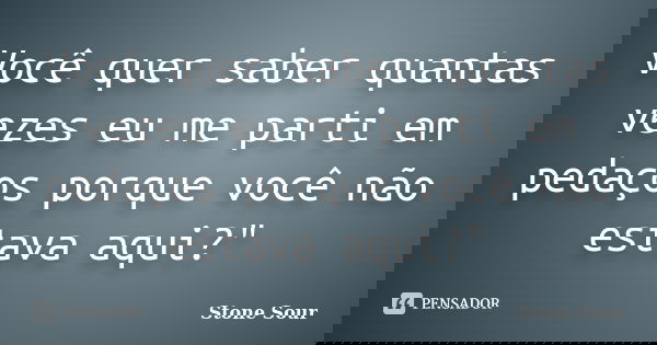 Você quer saber quantas vezes eu me parti em pedaços porque você não estava aqui?"... Frase de stone sour.