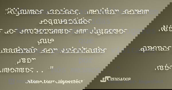 "Algumas coisas, melhor serem esquecidas Nós as enterramos em lugares que apenas poderão ser visitados por nós mesmos..."... Frase de Stone tour- imperfect.