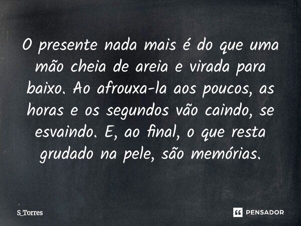 O presente nada mais é do que uma mão cheia de areia e virada para baixo. Ao afrouxa-la aos poucos, as horas e os segundos vão caindo, se esvaindo. E, ao final... Frase de S_Torres.