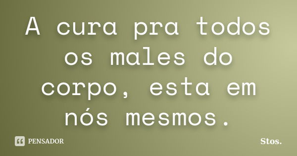 A cura pra todos os males do corpo, esta em nós mesmos.... Frase de Stos.