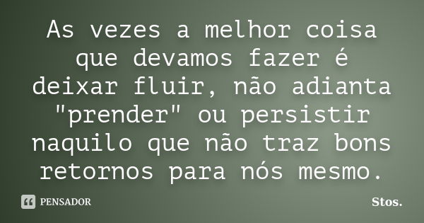 As vezes a melhor coisa que devamos fazer é deixar fluir, não adianta "prender" ou persistir naquilo que não traz bons retornos para nós mesmo.... Frase de Stos.