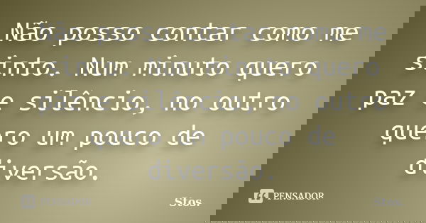 Não posso contar como me sinto. Num minuto quero paz e silêncio, no outro quero um pouco de diversão.... Frase de Stos.