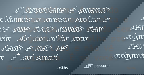 O problema é quando olhamos a nossa volta e vemos que todo mundo tem alguém. Aí tu olha pro teu lado e não vê ninguém. É só você.... Frase de Stos.