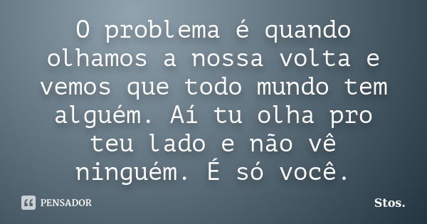 O problema é quando olhamos a nossa volta e vemos que todo mundo tem alguém. Aí tu olha pro teu lado e não vê ninguém. É só você.... Frase de Stos.