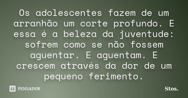 Os adolescentes fazem de um arranhão um corte profundo. E essa é a beleza da juventude: sofrem como se não fossem aguentar. E aguentam. E crescem através da dor... Frase de Stos.