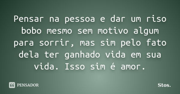 Pensar na pessoa e dar um riso bobo mesmo sem motivo algum para sorrir, mas sim pelo fato dela ter ganhado vida em sua vida. Isso sim é amor.... Frase de Stos.