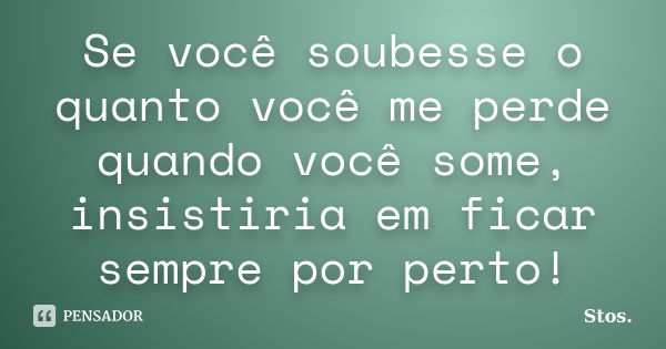 Se você soubesse o quanto você me perde quando você some, insistiria em ficar sempre por perto!... Frase de Stos.