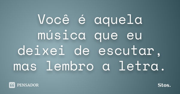 Você é aquela música que eu deixei de escutar, mas lembro a letra.... Frase de Stos.