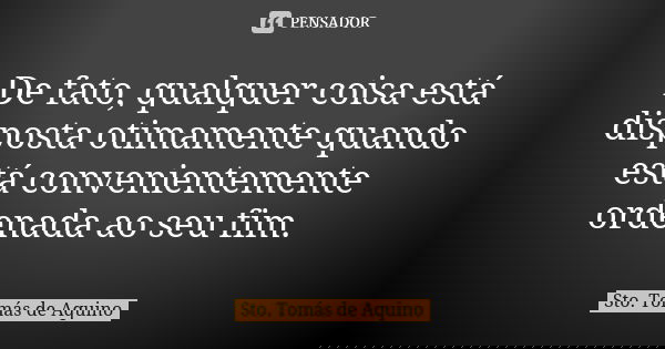 De fato, qualquer coisa está disposta otimamente quando está convenientemente ordenada ao seu fim.... Frase de Sto Tomás de Aquino.