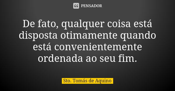 De fato, qualquer coisa está disposta otimamente quando está convenientemente ordenada ao seu fim.... Frase de Sto Tomás de Aquino.