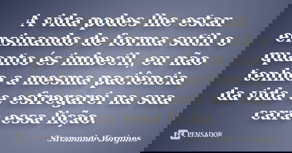 A vida podes lhe estar ensinando de forma sutil o quanto és imbecil, eu não tenho a mesma paciência da vida e esfregarei na sua cara essa lição.... Frase de Stramundo Borgines.