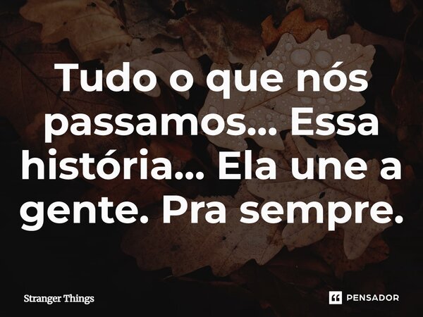 ⁠Tudo o que nós passamos… Essa história… Ela une a gente. Pra sempre.... Frase de Stranger Things.