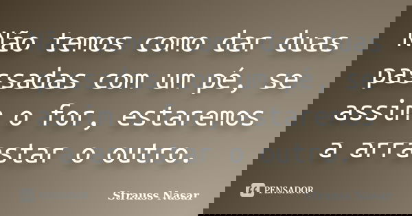 Não temos como dar duas passadas com um pé, se assim o for, estaremos a arrastar o outro.... Frase de Strauss Nasar.