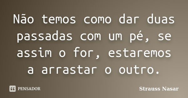 Não temos como dar duas passadas com um pé, se assim o for, estaremos a arrastar o outro.... Frase de Strauss Nasar.