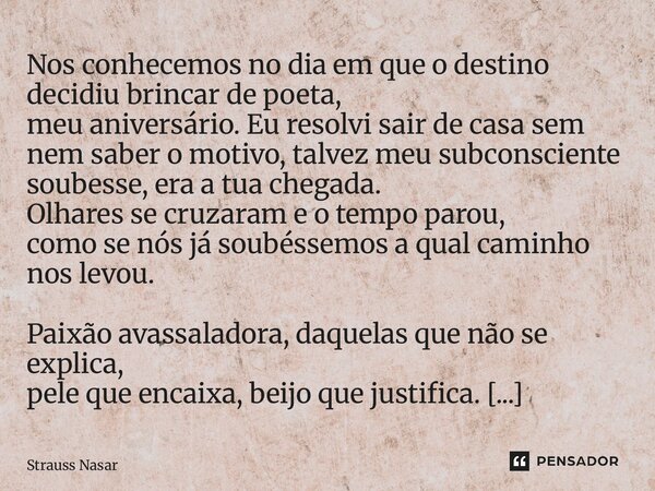 Nos conhecemos no dia em que o destino decidiu brincar de poeta, meu aniversário. Eu resolvi sair de casa sem nem saber o motivo, talvez meu subconsciente soub... Frase de Strauss Nasar.