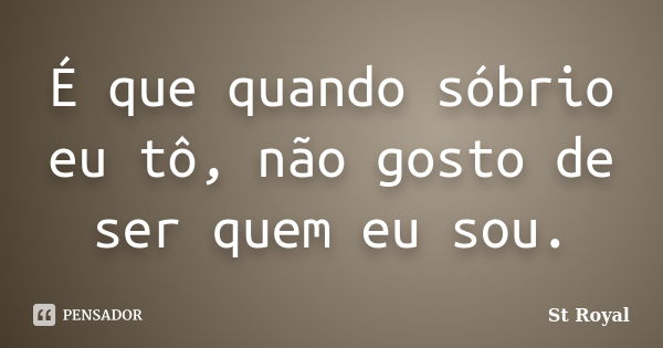 É que quando sóbrio eu tô, não gosto de ser quem eu sou.... Frase de St Royal.