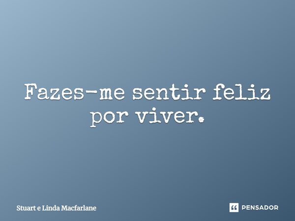 ⁠Fazes-me sentir feliz por viver.... Frase de Stuart e Linda Macfarlane.
