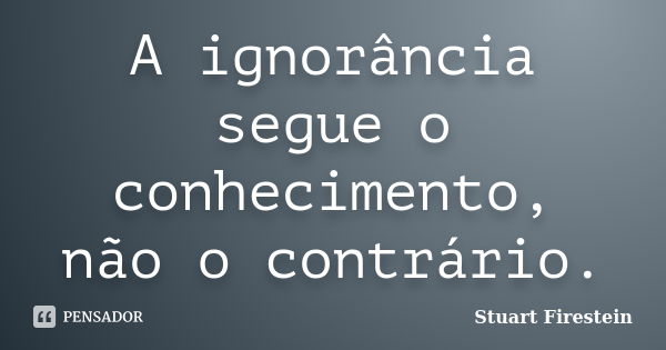 A ignorância segue o conhecimento, não o contrário.... Frase de Stuart Firestein.