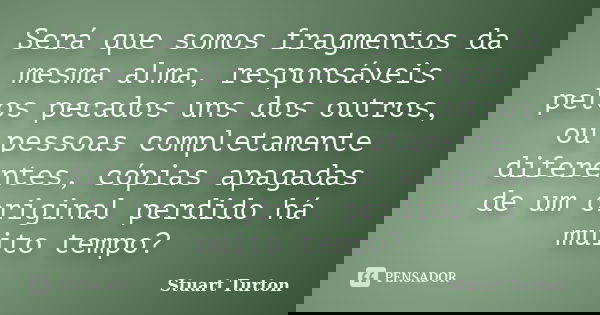 Será que somos fragmentos da mesma alma, responsáveis pelos pecados uns dos outros, ou pessoas completamente diferentes, cópias apagadas de um original perdido ... Frase de Stuart Turton.