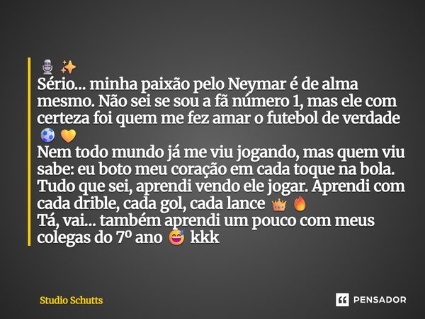 ⁠🎙️✨ Sério… minha paixão pelo Neymar é de alma mesmo. Não sei se sou a fã número 1, mas ele com certeza foi quem me fez amar o futebol de verdade ⚽💛 Nem todo mu... Frase de studio schutts.