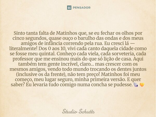 ⁠Sinto tanta falta de Matinhos que, se eu fechar os olhos por cinco segundos, quase ouço o barulho das ondas e dos meus amigos de infância correndo pela rua. Eu... Frase de studio schutts.